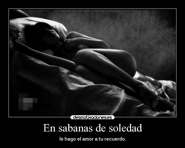 En sabanas de soledad - le hago el amor a tu recuerdo.