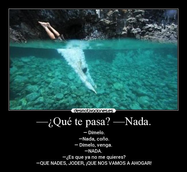 —¿Qué te pasa? —Nada. - — Dímelo.
—Nada, coño.
— Dímelo, venga. 
—NADA. 
—¿Es que ya no me quieres?
—QUE NADES, JODER, ¡QUE NOS VAMOS A AHOGAR!