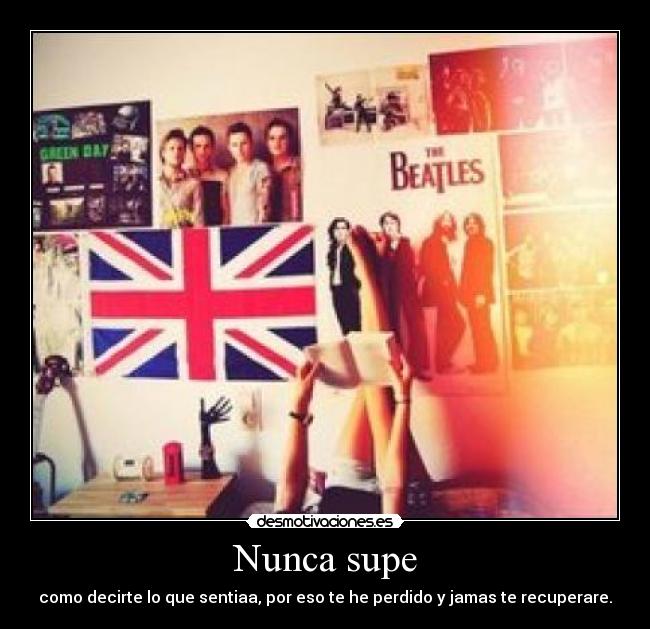 Nunca supe - como decirte lo que sentiaa, por eso te he perdido y jamas te recuperare.