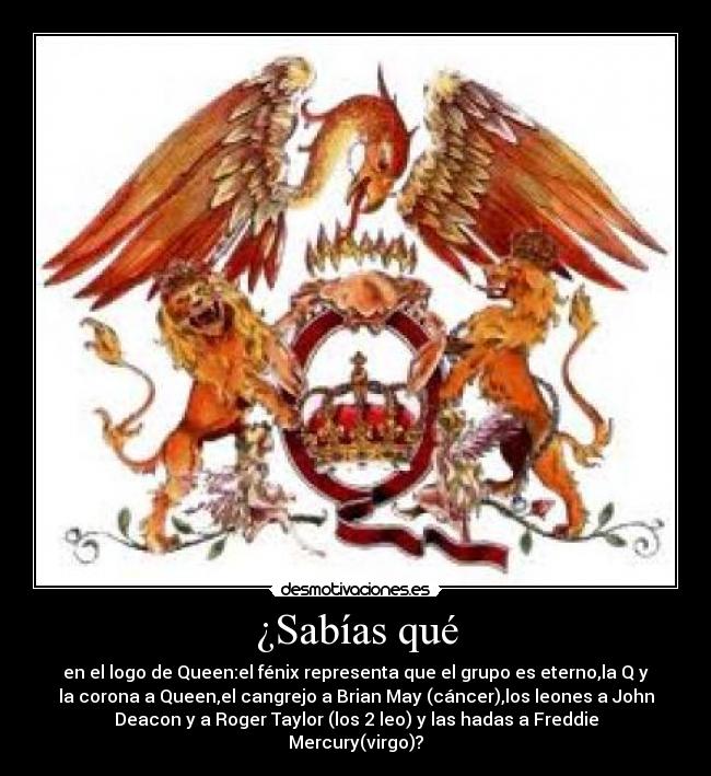 ¿Sabías qué - en el logo de Queen:el fénix representa que el grupo es eterno,la Q y
la corona a Queen,el cangrejo a Brian May (cáncer),los leones a John
Deacon y a Roger Taylor (los 2 leo) y las hadas a Freddie
Mercury(virgo)?