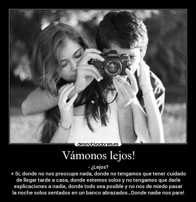Vámonos lejos! - - ¿Lejos?
+ Si, donde no nos preocupe nada, donde no tengamos que tener cuidado
de llegar tarde a casa, donde estemos solos y no tengamos que darle
explicaciones a nadie, donde todo sea posible y no nos de miedo pasar
la noche solos sentados en un banco abrazados…Donde nadie nos pare!