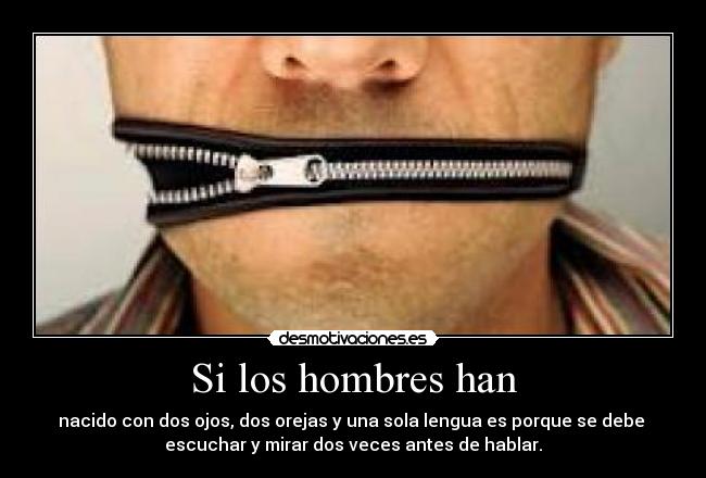 Si los hombres han - nacido con dos ojos, dos orejas y una sola lengua es porque se debe 
escuchar y mirar dos veces antes de hablar.