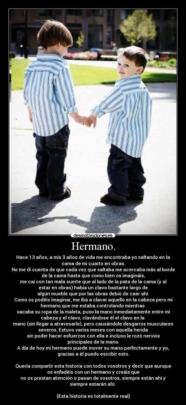 Hermano. - Hace 13 años, a mis 3 años de vida me encontraba yo saltando en la
cama de mi cuarto en obras.
No me di cuenta de que cada vez que saltaba me acercaba más al borde
de la cama hasta que como bien os imagináis,
me caí con tan mala suerte que al lado de la pata de la cama (y al
estar en obras) habia un clavo bastante largo de
algún mueble que por las obras debió de caer ahí.
Como os podéis imaginar, me iba a clavar aquello en la cabeza pero mi
hermano que me estaba controlando mientras 
sacaba su ropa de la maleta, puso la mano inmediatamente entre mi
cabeza y el clavo, clavándose él el clavo en la 
mano (sin llegar a atravesarle), pero causándole desgarros musculares
severos. Estuvo varios meses con aquella herida
sin poder hacer esfuerzos con ella e incluso le rozó nervios
principales de la mano.
A día de hoy mi hermano puede mover su mano perfectamente y yo,
gracias a él puedo escribir esto.

Quería compartir esta historia con todos vosotros y decir que aunque
os enfadéis con un hermano y creáis que
no os prestan atención o pasan de vosotros, siempre están ahí y
siempre estarán ahí. 

(Esta historia es totalmente real)