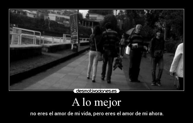 A lo mejor - no eres el amor de mi vida, pero eres el amor de mi ahora.