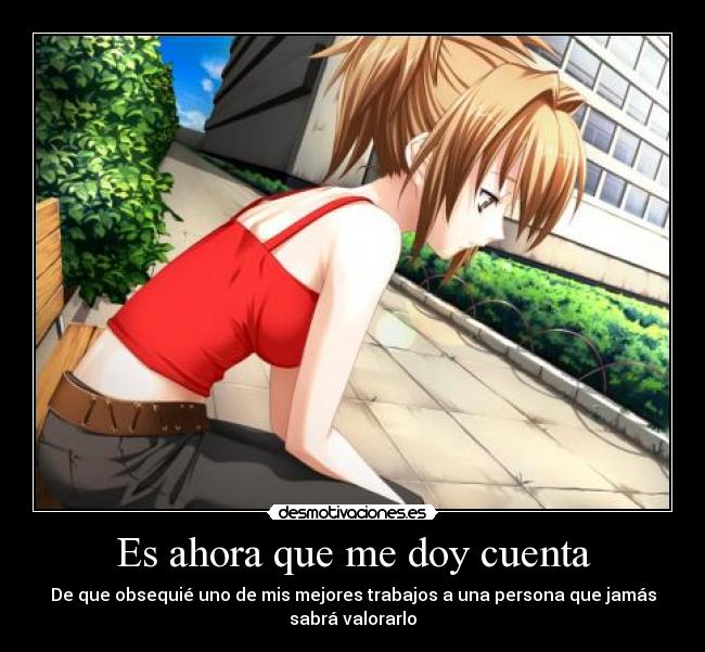 Es ahora que me doy cuenta - De que obsequié uno de mis mejores trabajos a una persona que jamás
sabrá valorarlo