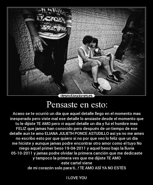Pensaste en esto: - Acaso se te ocurrió un día que aquel detalle llego en el momento mas
inesperado pero viste mal ese detalle lo ansiaste desde el momento que
tu le dijiste TE AMO pero vi aquel detalle un día y fui el hombre mas
FELIZ que jamas han conocido pero después de un tiempo de ese
detalle aun te amo ELIANA JULIETH PONCE ASTUDILLO así ya no me ames
no escribo esto por que quiero si no por que veo lo feliz que un día
me hiciste y aunque jamas podre encontrar otro amor como el tuyo No
niego aquel primer beso 19-04-2011 y aquel beso bajo la lluvia
05-10-2011 y jamas podre olvidar la primera canción que me dedicaste
y tampoco la primera ves que me dijiste TE AMO
este cartel viene
de mi corazón solo para ti...! TE AMO ASÍ YA NO ESTÉS

I LOVE YOU♥