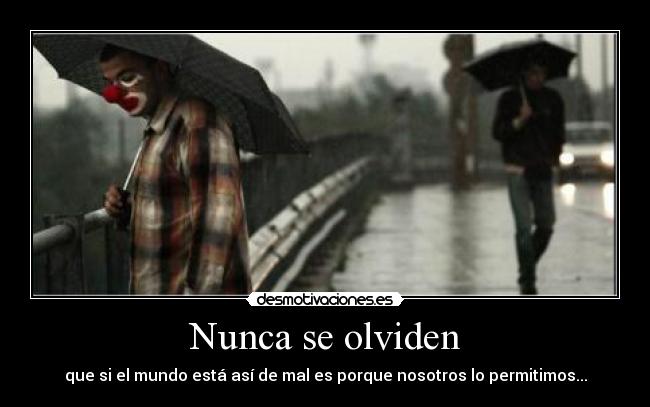 Nunca se olviden - que si el mundo está así de mal es porque nosotros lo permitimos...