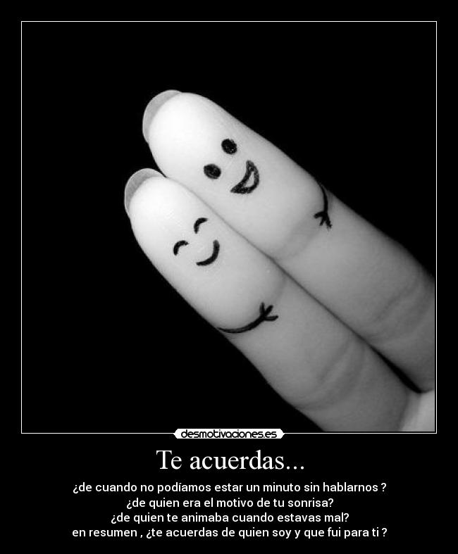 Te acuerdas... - ¿de cuando no podíamos estar un minuto sin hablarnos ?
¿de quien era el motivo de tu sonrisa?
¿de quien te animaba cuando estavas mal?
en resumen , ¿te acuerdas de quien soy y que fui para ti ?