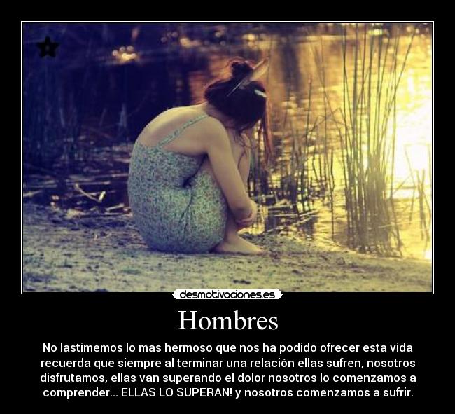 Hombres - No lastimemos lo mas hermoso que nos ha podido ofrecer esta vida
recuerda que siempre al terminar una relación ellas sufren, nosotros
disfrutamos, ellas van superando el dolor nosotros lo comenzamos a
comprender... ELLAS LO SUPERAN! y nosotros comenzamos a sufrir.
