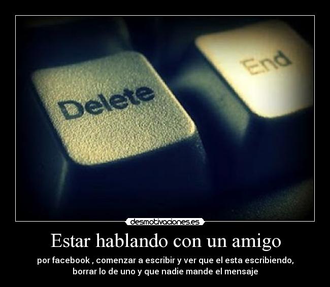 Estar hablando con un amigo - por facebook , comenzar a escribir y ver que el esta escribiendo,
borrar lo de uno y que nadie mande el mensaje