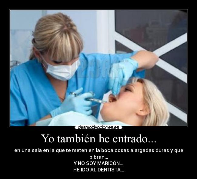 Yo también he entrado... - en una sala en la que te meten en la boca cosas alargadas duras y que bibran...
Y NO SOY MARICÓN...
HE IDO AL DENTISTA...