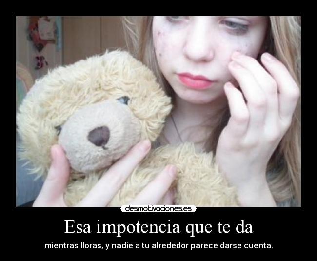 Esa impotencia que te da - mientras lloras, y nadie a tu alrededor parece darse cuenta.