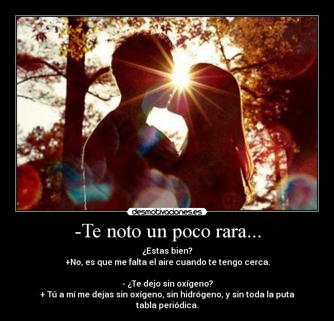 -Te noto un poco rara... - ¿Estas bien?
+No, es que me falta el aire cuando te tengo cerca.
- ¿Te dejo sin oxígeno?
+ Tú a mí me dejas sin oxígeno, sin hidrógeno, y sin toda la puta tabla periódica.