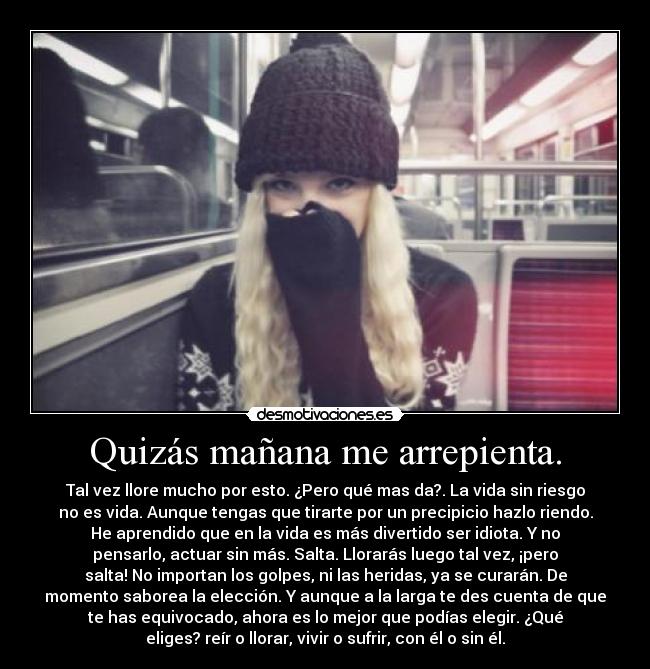 Quizás mañana me arrepienta. - Tal vez llore mucho por esto. ¿Pero qué mas da?. La vida sin riesgo
no es vida. Aunque tengas que tirarte por un precipicio hazlo riendo.
He aprendido que en la vida es más divertido ser idiota. Y no
pensarlo, actuar sin más. Salta. Llorarás luego tal vez, ¡pero
salta! No importan los golpes, ni las heridas, ya se curarán. De
momento saborea la elección. Y aunque a la larga te des cuenta de que
te has equivocado, ahora es lo mejor que podías elegir. ¿Qué
eliges? reír o llorar, vivir o sufrir, con él o sin él.