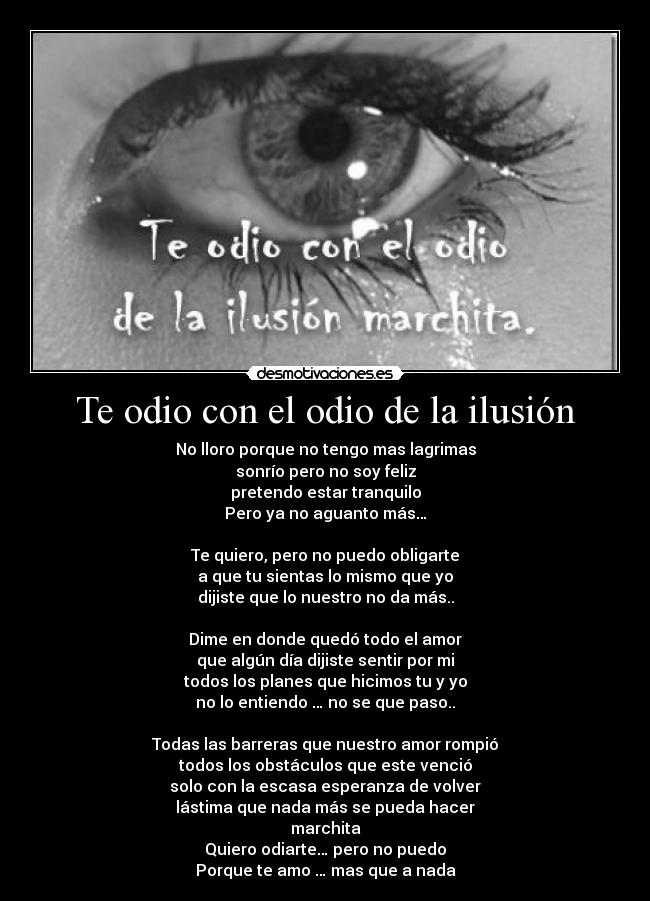 Te odio con el odio de la ilusión - No lloro porque no tengo mas lagrimas
sonrío pero no soy feliz
pretendo estar tranquilo
Pero ya no aguanto más…
Te quiero, pero no puedo obligarte
a que tu sientas lo mismo que yo
dijiste que lo nuestro no da más..
Dime en donde quedó todo el amor
que algún día dijiste sentir por mi
todos los planes que hicimos tu y yo
no lo entiendo … no se que paso..
Todas las barreras que nuestro amor rompió
todos los obstáculos que este venció
solo con la escasa esperanza de volver
lástima que nada más se pueda hacer
marchita
Quiero odiarte… pero no puedo
Porque te amo … mas que a nada