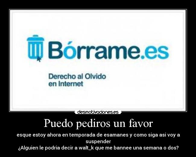 Puedo pediros un favor - esque estoy ahora en temporada de esamanes y como siga asi voy a suspender
¿Alguien le podria decir a walt_k que me bannee una semana o dos?