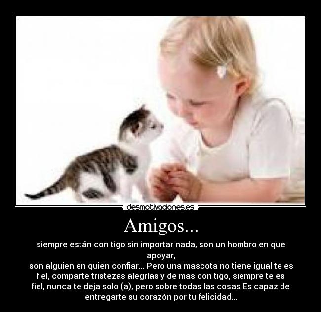Amigos... - siempre están con tigo sin importar nada, son un hombro en que
apoyar,
son alguien en quien confiar... Pero una mascota no tiene igual te es
fiel, comparte tristezas alegrías y de mas con tigo, siempre te es
fiel, nunca te deja solo (a), pero sobre todas las cosas Es capaz de
entregarte su corazón por tu felicidad...