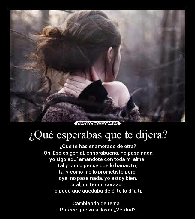 ¿Qué esperabas que te dijera? - ¿Que te has enamorado de otra?
¡Oh! Eso es genial, enhorabuena, no pasa nada
yo sigo aquí amándote con toda mi alma 
tal y como pensé que lo harías tú,
tal y como me lo prometiste pero,
oye, no pasa nada, yo estoy bien,
total, no tengo corazón 
lo poco que quedaba de él te lo dí a ti.

Cambiando de tema...
Parece que va a llover ¿Verdad?