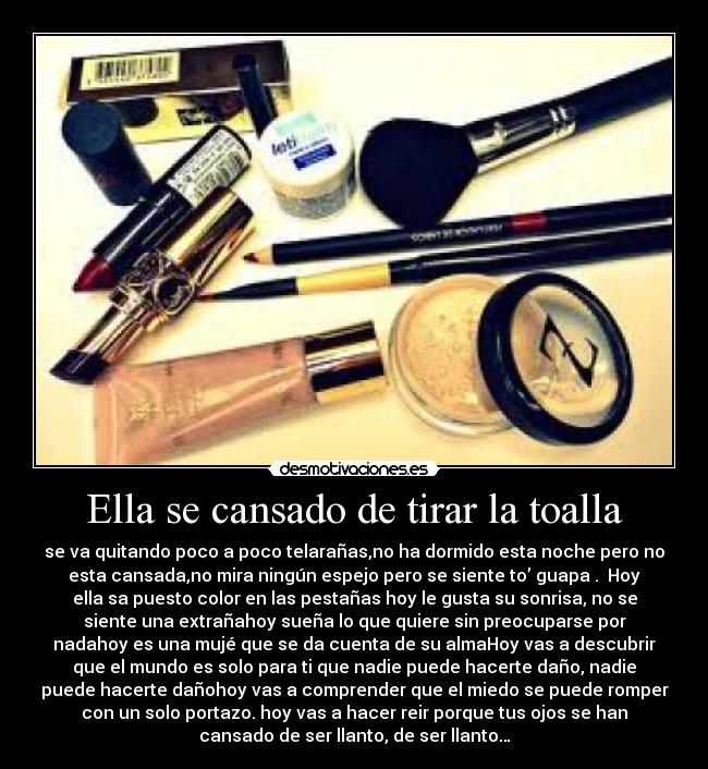 Ella se cansado de tirar la toalla - se va quitando poco a poco telarañas,no ha dormido esta noche pero no
esta cansada,no mira ningún espejo pero se siente to’ guapa . Hoy
ella sa puesto color en las pestañas hoy le gusta su sonrisa, no se
siente una extrañahoy sueña lo que quiere sin preocuparse por
nadahoy es una mujé que se da cuenta de su almaHoy vas a descubrir
que el mundo es solo para ti que nadie puede hacerte daño, nadie
puede hacerte dañohoy vas a comprender que el miedo se puede romper
con un solo portazo. hoy vas a hacer reir porque tus ojos se han
cansado de ser llanto, de ser llanto…