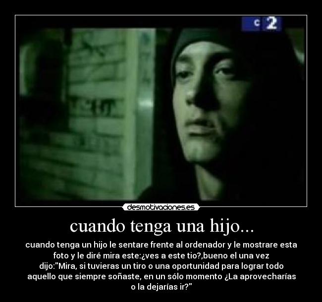 cuando tenga una hijo... - cuando tenga un hijo le sentare frente al ordenador y le mostrare esta
foto y le diré mira este:¿ves a este tio?,bueno el una vez
dijo:Mira, si tuvieras un tiro o una oportunidad para lograr todo
aquello que siempre soñaste, en un sólo momento ¿La aprovecharías
o la dejarías ir?