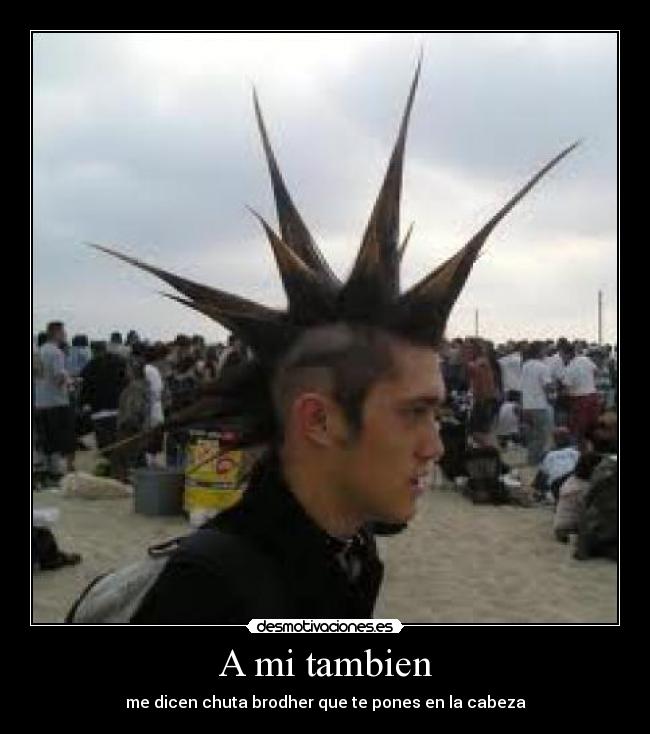 A mi tambien - me dicen chuta brodher que te pones en la cabeza