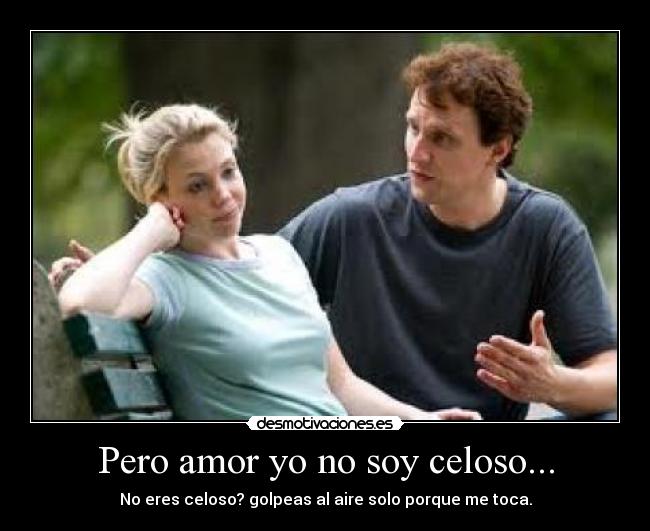 Pero amor yo no soy celoso... - No eres celoso? golpeas al aire solo porque me toca.