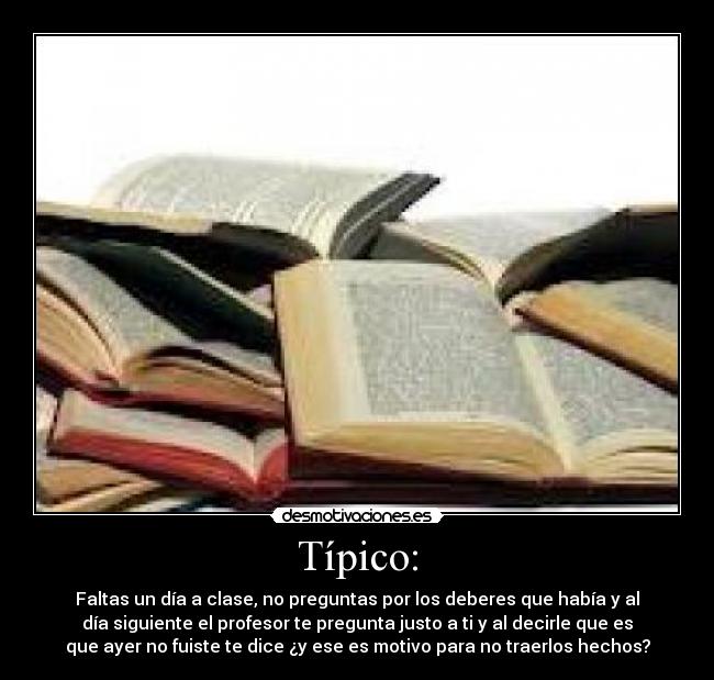Típico: - Faltas un día a clase, no preguntas por los deberes que había y al
día siguiente el profesor te pregunta justo a ti y al decirle que es
que ayer no fuiste te dice ¿y ese es motivo para no traerlos hechos?