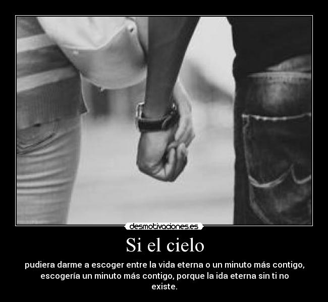 Si el cielo - pudiera darme a escoger entre la vida eterna o un minuto más contigo,
escogería un minuto más contigo, porque la ida eterna sin ti no
existe.