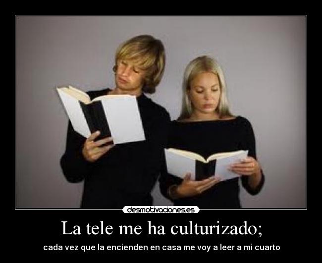 La tele me ha culturizado; - cada vez que la encienden en casa me voy a leer a mi cuarto