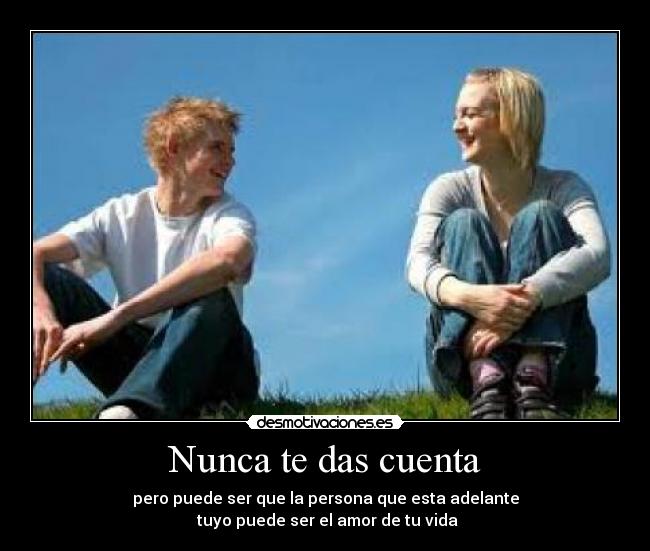 Nunca te das cuenta - pero puede ser que la persona que esta adelante
 tuyo puede ser el amor de tu vida