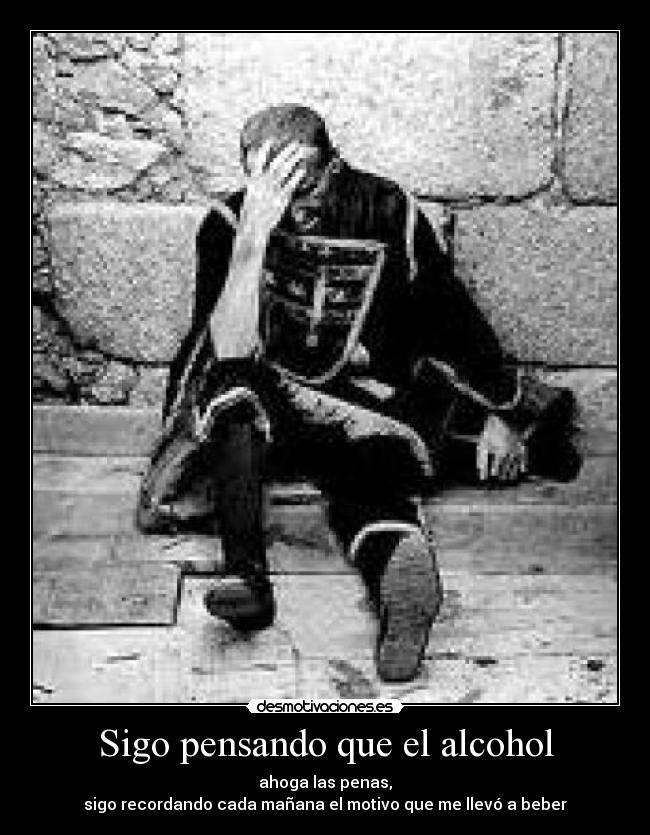 Sigo pensando que el alcohol - ahoga las penas,
sigo recordando cada mañana el motivo que me llevó a beber