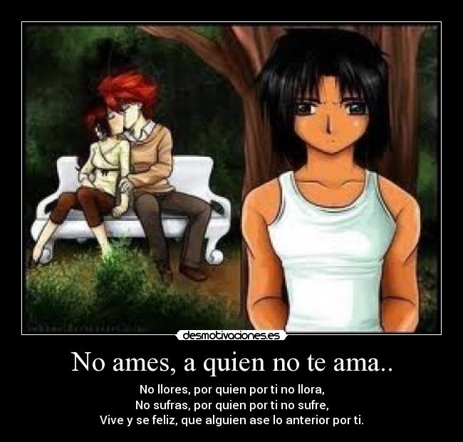 No ames, a quien no te ama.. - No llores, por quien por ti no llora,
No sufras, por quien por ti no sufre,
Vive y se feliz, que alguien ase lo anterior por ti.