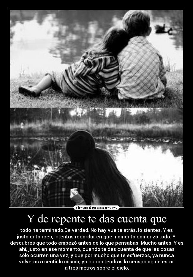 Y de repente te das cuenta que - todo ha terminado.De verdad. No hay vuelta atrás, lo sientes. Y es
justo entonces, intentas recordar en que momento comenzó todo. Y
descubres que todo empezó antes de lo que pensabas. Mucho antes, Y es
ahí, justo en ese momento, cuando te das cuenta de que las cosas
sólo ocurren una vez, y que por mucho que te esfuerzos, ya nunca
volverás a sentir lo mismo, ya nunca tendrás la sensación de estar
a tres metros sobre el cielo.