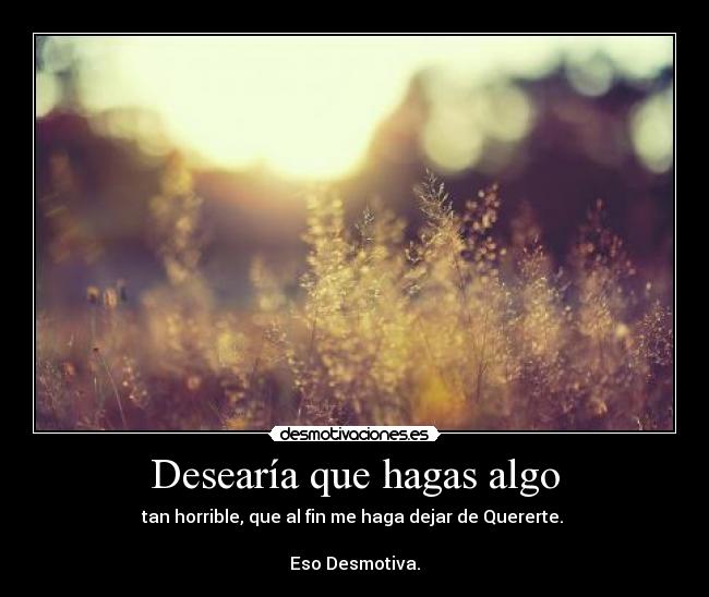 Desearía que hagas algo - tan horrible, que al fin me haga dejar de Quererte.
Eso Desmotiva.