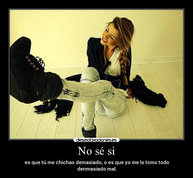 No sé si - es que tú me chichas demasiado, o es que yo me lo tomo todo denmasiado mal.