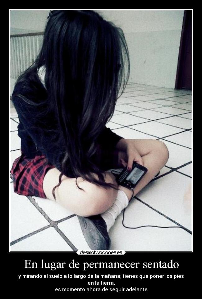 En lugar de permanecer sentado - y mirando el suelo a lo largo de la mañana; tienes que poner los pies en la tierra,
es momento ahora de seguir adelante
