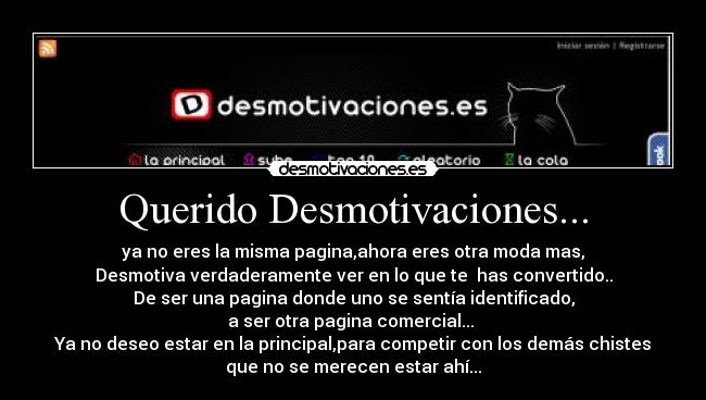 Querido Desmotivaciones... - ya no eres la misma pagina,ahora eres otra moda mas,
Desmotiva verdaderamente ver en lo que te has convertido..
De ser una pagina donde uno se sentía identificado,
a ser otra pagina comercial...
Ya no deseo estar en la principal,para competir con los demás chistes
que no se merecen estar ahí...