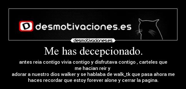 Me has decepcionado. - antes reia contigo vivia contigo y disfrutava contigo , carteles que
me hacian reir y
adorar a nuestro dios walker y se hablaba de walk_tk que pasa ahora me
haces recordar que estoy forever alone y cerrar la pagina.