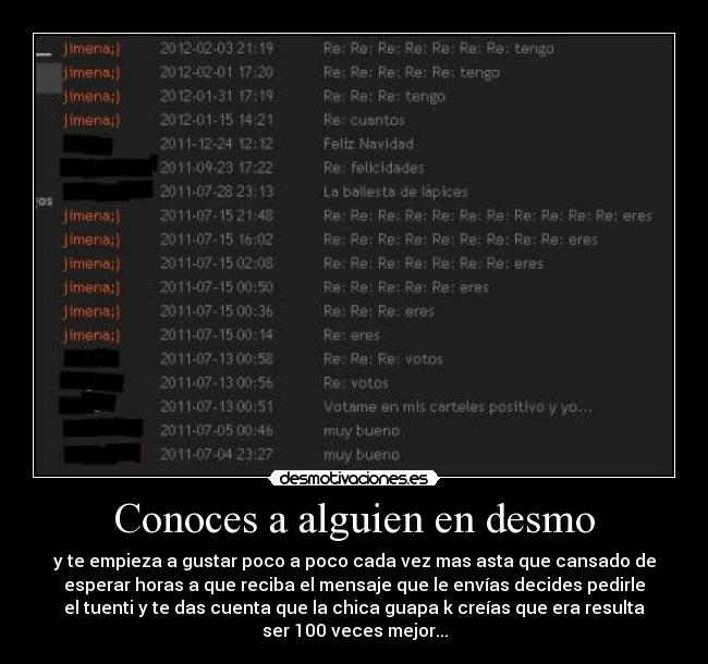 Conoces a alguien en desmo - y te empieza a gustar poco a poco cada vez mas asta que cansado de
esperar horas a que reciba el mensaje que le envías decides pedirle
el tuenti y te das cuenta que la chica guapa k creías que era resulta
ser 100 veces mejor...