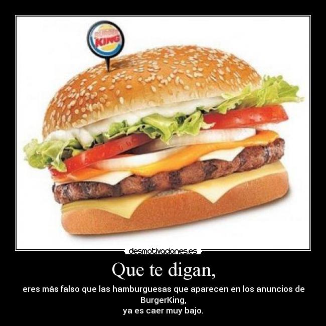 Que te digan, - eres más falso que las hamburguesas que aparecen en los anuncios de BurgerKing,
ya es caer muy bajo.