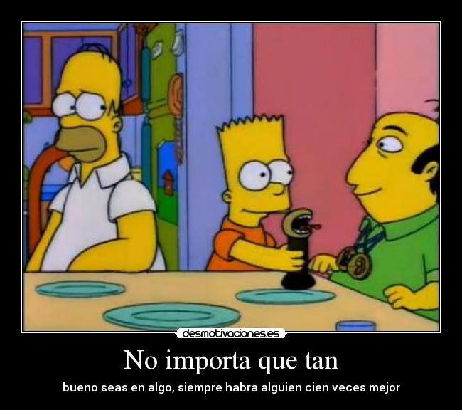 No importa que tan - bueno seas en algo, siempre habra alguien cien veces mejor