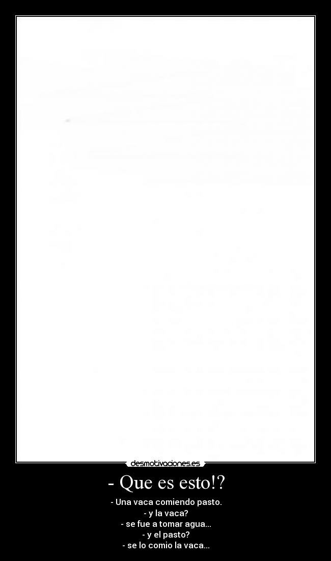 - Que es esto!? - - Una vaca comiendo pasto.
- y la vaca?
- se fue a tomar agua...
- y el pasto?
- se lo comio la vaca...