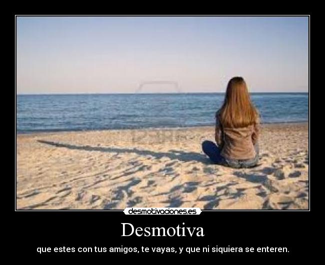 Desmotiva - que estes con tus amigos, te vayas, y que ni siquiera se enteren.