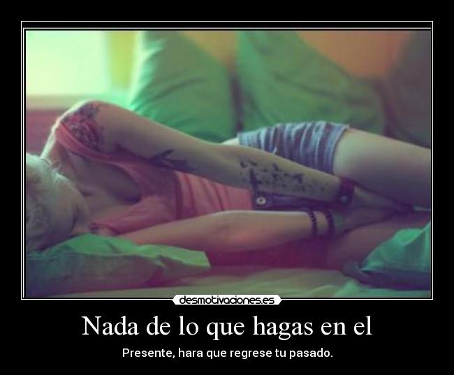 Nada de lo que hagas en el - Presente, hara que regrese tu pasado.