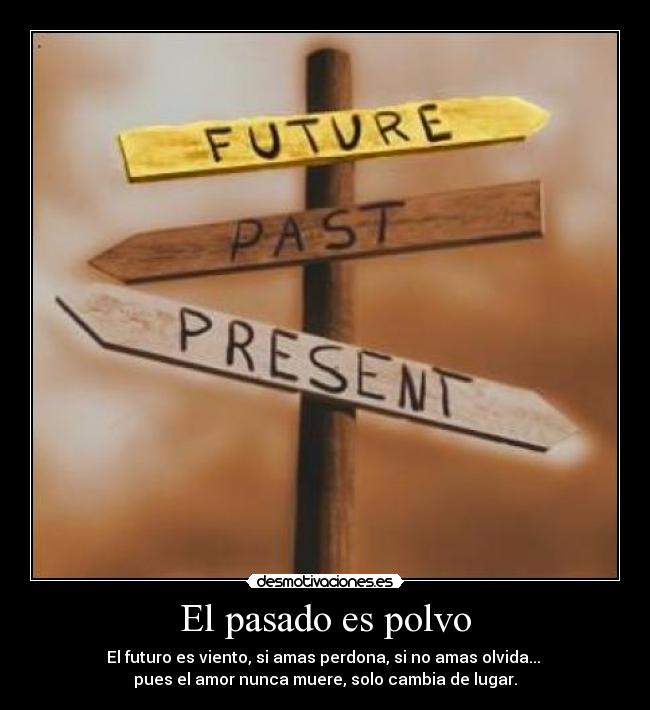 El pasado es polvo - El futuro es viento, si amas perdona, si no amas olvida... 
pues el amor nunca muere, solo cambia de lugar.