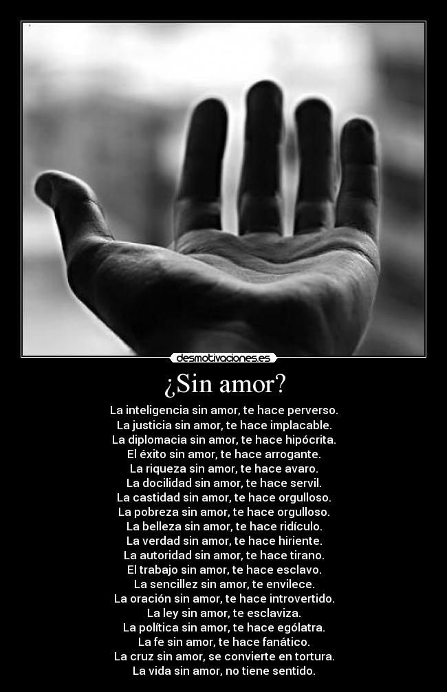 ¿Sin amor? - La inteligencia sin amor, te hace perverso.
La justicia sin amor, te hace implacable.
La diplomacia sin amor, te hace hipócrita.
El éxito sin amor, te hace arrogante.
La riqueza sin amor, te hace avaro.
La docilidad sin amor, te hace servil.
La castidad sin amor, te hace orgulloso.
La pobreza sin amor, te hace orgulloso.
La belleza sin amor, te hace ridículo.
La verdad sin amor, te hace hiriente.
La autoridad sin amor, te hace tirano.
El trabajo sin amor, te hace esclavo.
La sencillez sin amor, te envilece.
La oración sin amor, te hace introvertido.
La ley sin amor, te esclaviza.
La política sin amor, te hace ególatra.
La fe sin amor, te hace fanático.
La cruz sin amor, se convierte en tortura.
La vida sin amor, no tiene sentido.