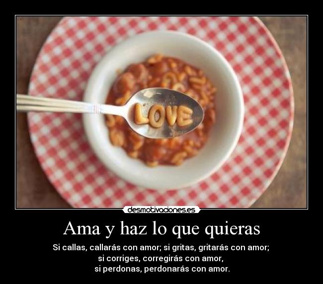 Ama y haz lo que quieras - Si callas, callarás con amor; si gritas, gritarás con amor; 
si corriges, corregirás con amor, 
si perdonas, perdonarás con amor.