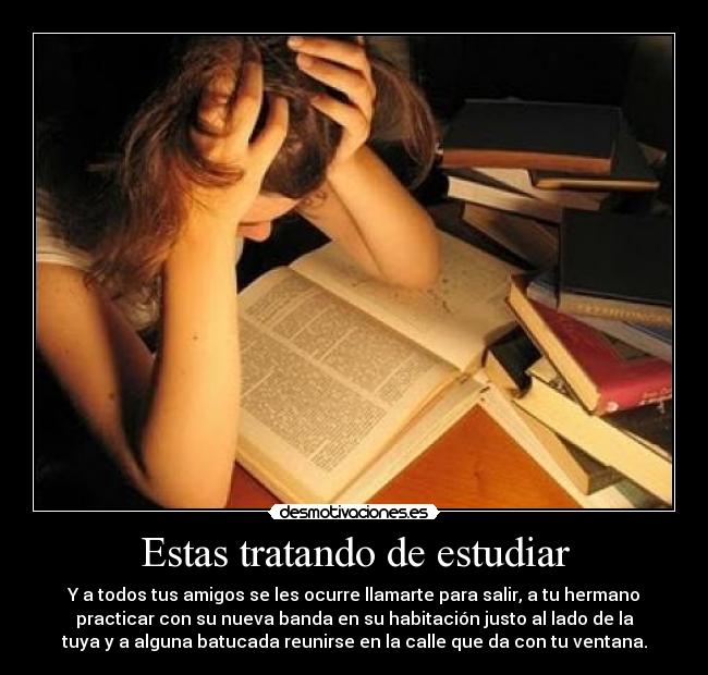 Estas tratando de estudiar - Y a todos tus amigos se les ocurre llamarte para salir, a tu hermano
practicar con su nueva banda en su habitación justo al lado de la
tuya y a alguna batucada reunirse en la calle que da con tu ventana.