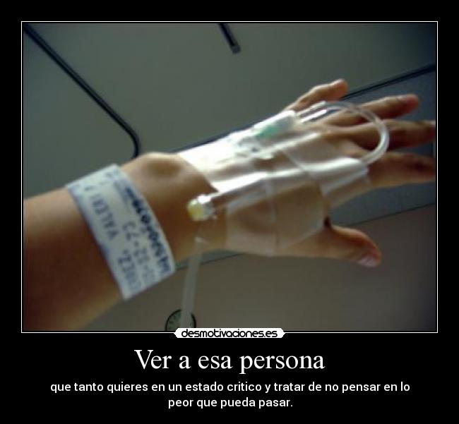 Ver a esa persona - que tanto quieres en un estado critico y tratar de no pensar en lo
peor que pueda pasar.