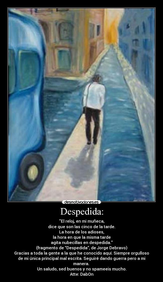 Despedida: - El reloj, en mi muñeca,
dice que son las cinco de la tarde.
La hora de los adioses,
la hora en que la misma tarde
agita nubecillas en despedida.
(fragmento de “Despedida”, de Jorge Debravo)
Gracias a toda la gente a la que he conocido aquí. Siempre orgulloso
de mi única principal mal escrita. Seguiré dando guerra pero a mi
manera.
Un saludo, sed buenos y no spameeis mucho.
Atte: DabOn